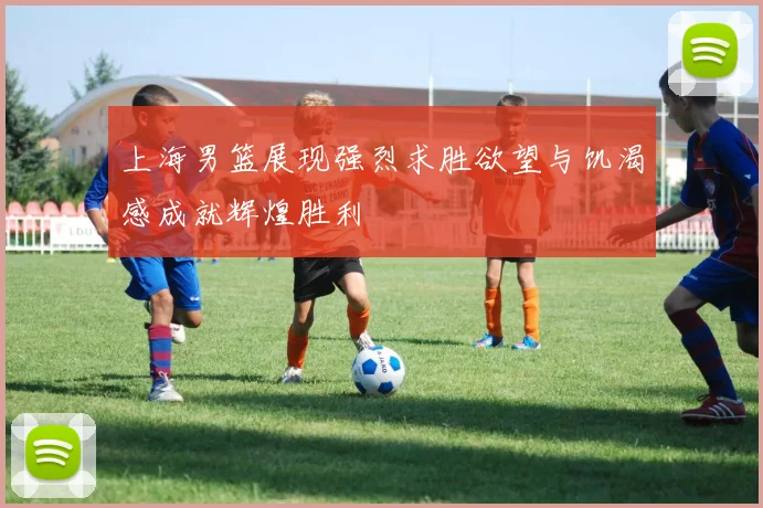 上海男篮展现强烈求胜欲望与饥渴感成就辉煌胜利