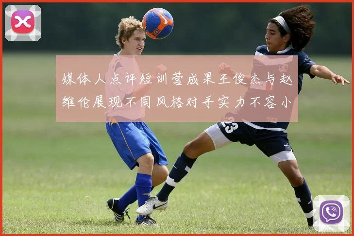 媒体人点评短训营成果王俊杰与赵维伦展现不同风格对手实力不容小觑