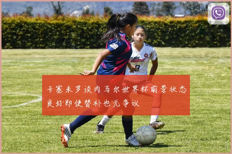 卡塞米罗谈内马尔世界杯前景状态良好即使替补也无争议