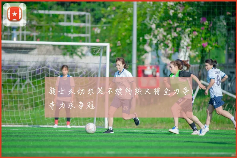 骑士米切尔若不续约热火将全力争夺力求争冠