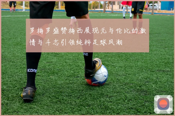 罗梅罗盛赞梅西展现无与伦比的激情与斗志引领纯粹足球风潮