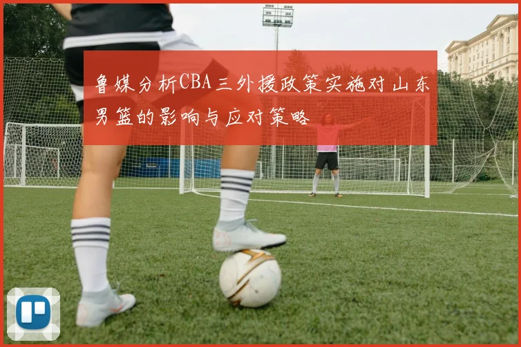 鲁媒分析CBA三外援政策实施对山东男篮的影响与应对策略