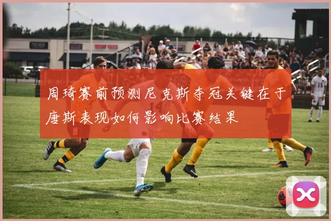 周琦赛前预测尼克斯夺冠关键在于唐斯表现如何影响比赛结果