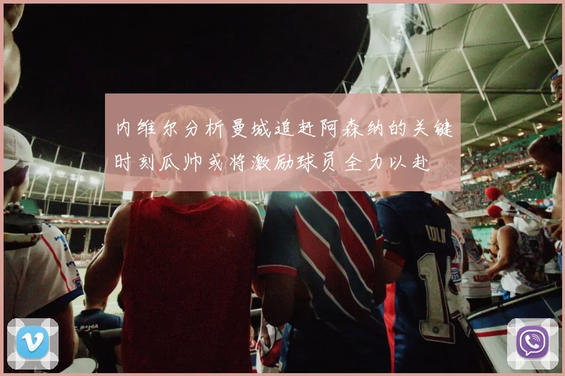 内维尔分析曼城追赶阿森纳的关键时刻瓜帅或将激励球员全力以赴