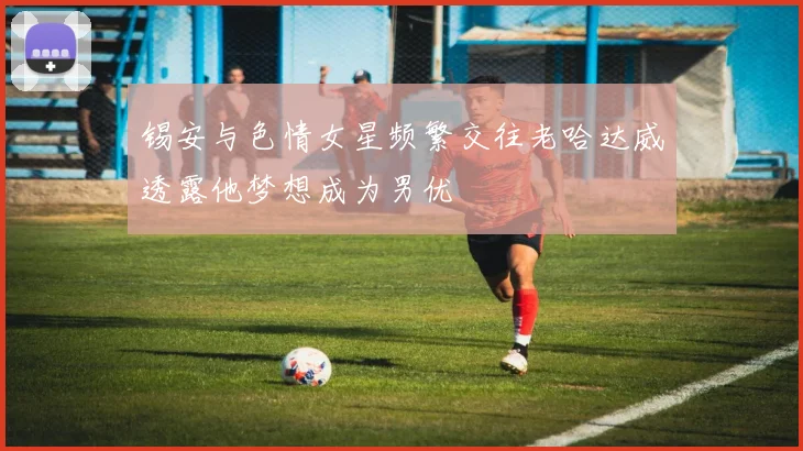 锡安与色情女星频繁交往老哈达威透露他梦想成为男优