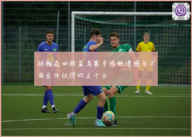 杨瀚森回顾菜鸟赛季感慨遗憾与不满自评仅得四五十分