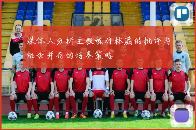 媒体人分析主教练对林葳的批评与机会并存的培养策略