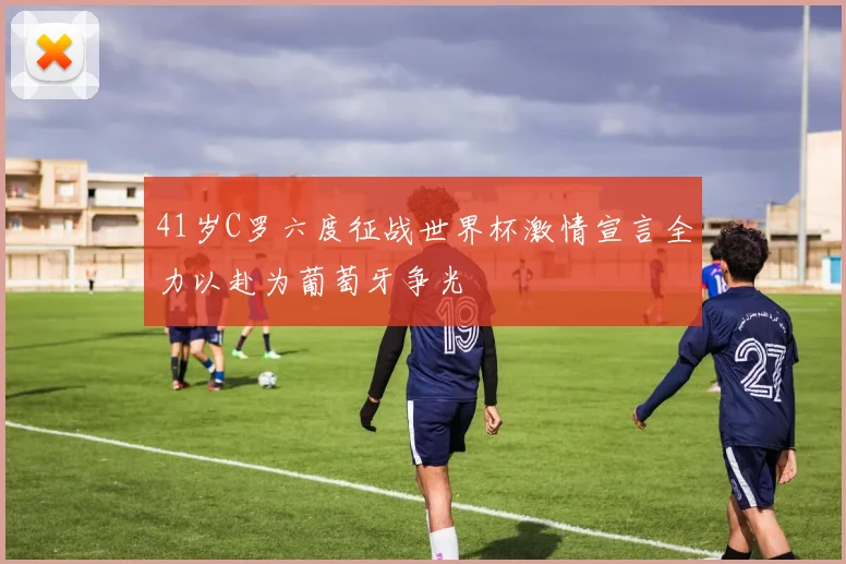 41岁C罗六度征战世界杯激情宣言全力以赴为葡萄牙争光